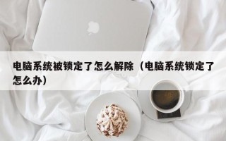 电脑系统被锁定了怎么解除（电脑系统锁定了怎么办）