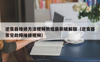 逆变器维修方法视频教程最新破解版（逆变器常见故障维修视频）