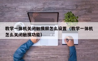 教学一体机关闭触摸屏怎么设置（教学一体机怎么关闭触摸功能）