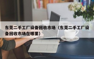 东莞二手工厂设备回收市场（东莞二手工厂设备回收市场在哪里）