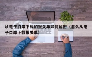 从电子口岸下载的报关单如何解密（怎么从电子口岸下载报关单）