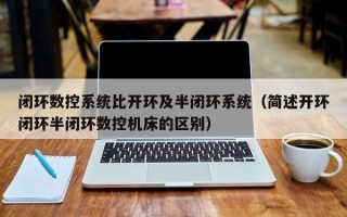 闭环数控系统比开环及半闭环系统（简述开环闭环半闭环数控机床的区别）