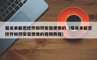 报关单解密控件如何安装使用的（报关单解密控件如何安装使用的视频教程）