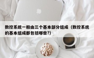 数控系统一般由三个基本部分组成（数控系统的基本组成都包括哪些?）