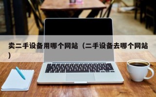 卖二手设备用哪个网站（二手设备去哪个网站）