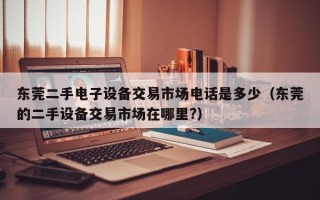 东莞二手电子设备交易市场电话是多少（东莞的二手设备交易市场在哪里?）