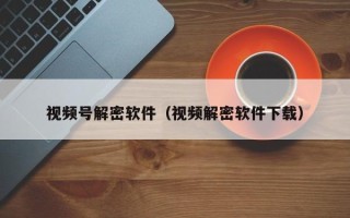 视频号解密软件（视频解密软件下载）