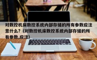 对数控机床数控系统内部存储的所有参数应注意什么?（对数控机床数控系统内部存储的所有参数,应注）