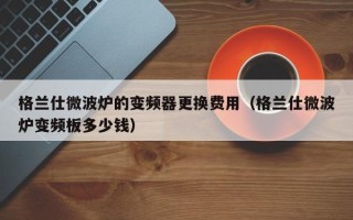 格兰仕微波炉的变频器更换费用（格兰仕微波炉变频板多少钱）