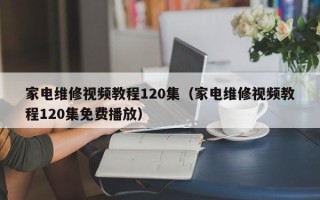 家电维修视频教程120集（家电维修视频教程120集免费播放）