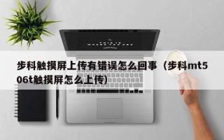 步科触摸屏上传有错误怎么回事（步科mt506t触摸屏怎么上传）