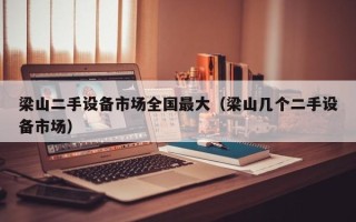 梁山二手设备市场全国最大（梁山几个二手设备市场）