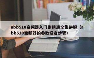 abb510变频器入门到精通全集讲解（abb510变频器的参数设定步骤）