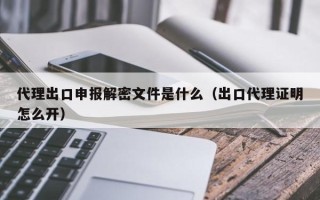 代理出口申报解密文件是什么（出口代理证明怎么开）