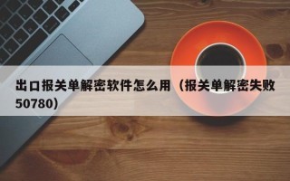 出口报关单解密软件怎么用（报关单解密失败50780）