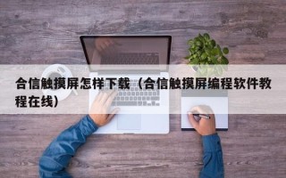 合信触摸屏怎样下载（合信触摸屏编程软件教程在线）