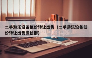 二手游乐设备低价转让出售（二手游乐设备低价转让出售微信群）