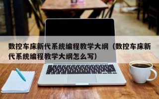 数控车床新代系统编程教学大纲（数控车床新代系统编程教学大纲怎么写）