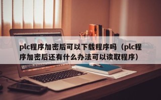 plc程序加密后可以下载程序吗（plc程序加密后还有什么办法可以读取程序）