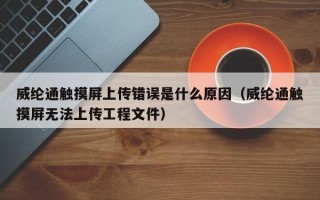 威纶通触摸屏上传错误是什么原因（威纶通触摸屏无法上传工程文件）