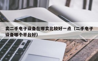 卖二手电子设备在哪卖比较好一点（二手电子设备哪个平台好）