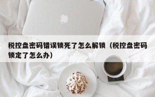 税控盘密码错误锁死了怎么解锁（税控盘密码锁定了怎么办）