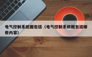 电气控制系统图包括（电气控制系统图包括哪些内容）