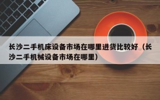 长沙二手机床设备市场在哪里进货比较好（长沙二手机械设备市场在哪里）