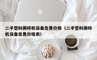 二手塑料撕碎机设备出售价格（二手塑料撕碎机设备出售价格表）