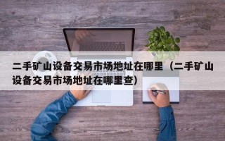 二手矿山设备交易市场地址在哪里（二手矿山设备交易市场地址在哪里查）