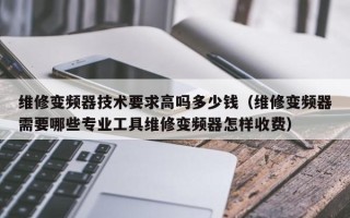 维修变频器技术要求高吗多少钱（维修变频器需要哪些专业工具维修变频器怎样收费）