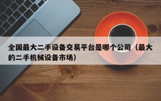 全国最大二手设备交易平台是哪个公司（最大的二手机械设备市场）