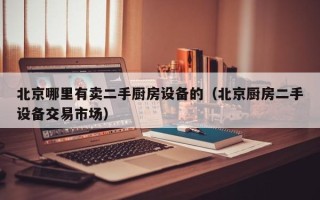 北京哪里有卖二手厨房设备的（北京厨房二手设备交易市场）