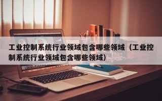 工业控制系统行业领域包含哪些领域（工业控制系统行业领域包含哪些领域）