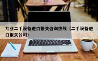 专业二手设备进口报关咨询热线（二手设备进口报关公司）