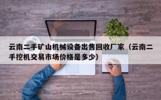 云南二手矿山机械设备出售回收厂家（云南二手挖机交易市场价格是多少）