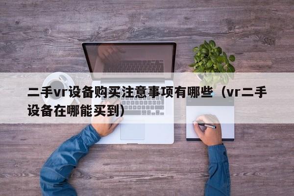 二手vr设备购买注意事项有哪些（vr二手设备在哪能买到）-第1张图片-晋江速捷自动化科技有限公司