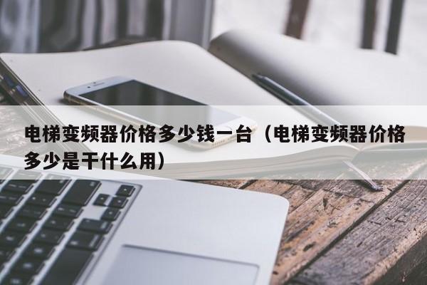 电梯变频器价格多少钱一台（电梯变频器价格多少是干什么用）-第1张图片-晋江速捷自动化科技有限公司