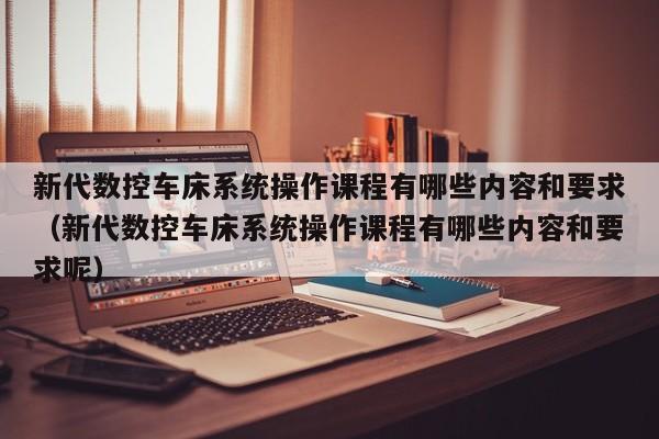 新代数控车床系统操作课程有哪些内容和要求（新代数控车床系统操作课程有哪些内容和要求呢）-第1张图片-晋江速捷自动化科技有限公司