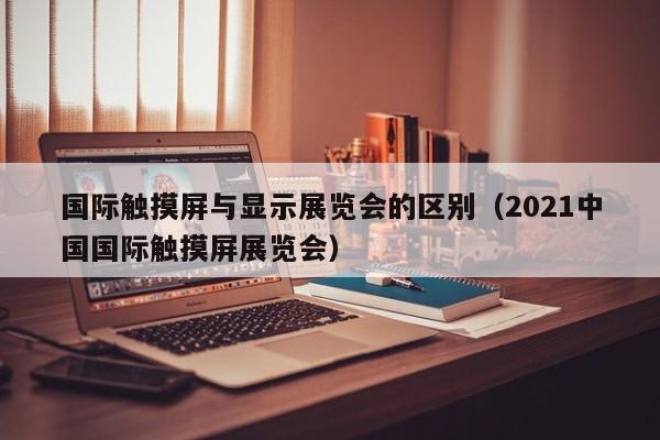 国际触摸屏与显示展览会的区别（2021中国国际触摸屏展览会）-第1张图片-晋江速捷自动化科技有限公司