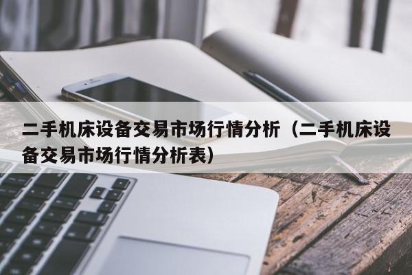 二手机床设备交易市场行情分析（二手机床设备交易市场行情分析表）-第1张图片-晋江速捷自动化科技有限公司