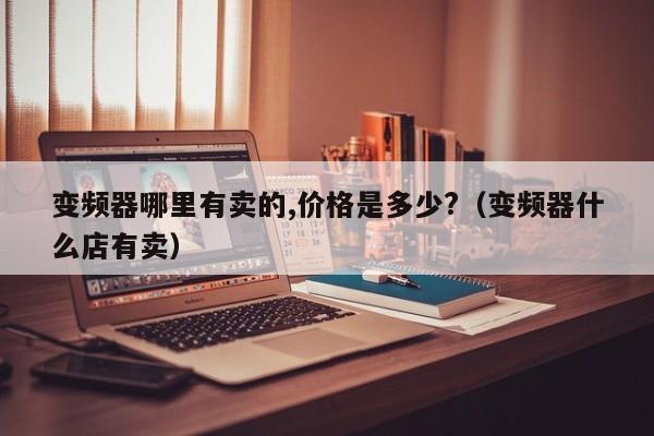 变频器哪里有卖的,价格是多少?（变频器什么店有卖）-第1张图片-晋江速捷自动化科技有限公司