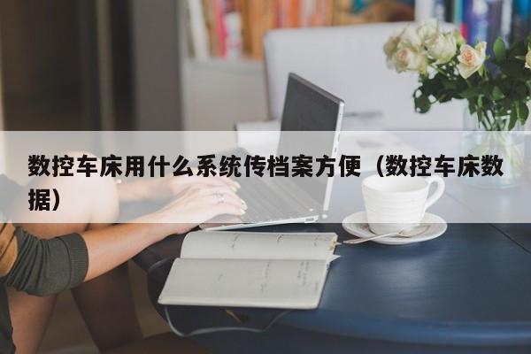 数控车床用什么系统传档案方便（数控车床数据）-第1张图片-晋江速捷自动化科技有限公司