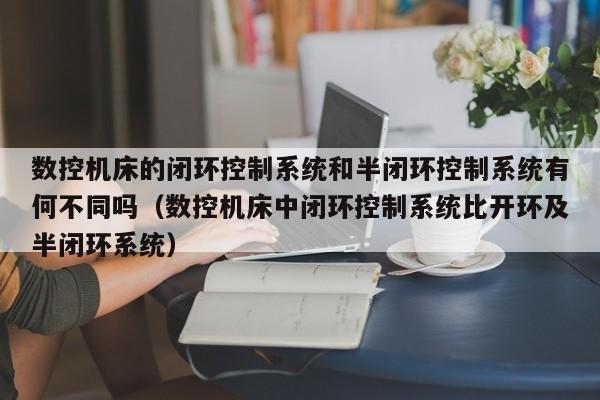 数控机床的闭环控制系统和半闭环控制系统有何不同吗（数控机床中闭环控制系统比开环及半闭环系统）-第1张图片-晋江速捷自动化科技有限公司