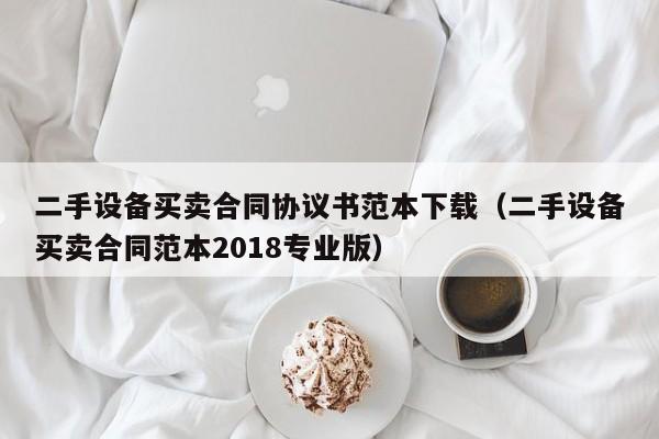 二手设备买卖合同协议书范本下载（二手设备买卖合同范本2018专业版）-第1张图片-晋江速捷自动化科技有限公司