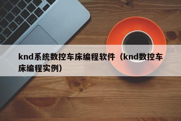 knd系统数控车床编程软件（knd数控车床编程实例）-第1张图片-晋江速捷自动化科技有限公司