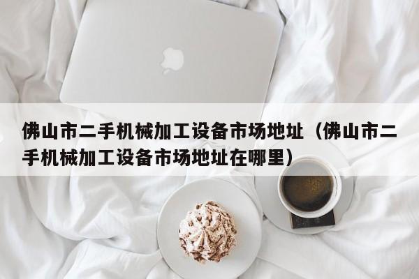 佛山市二手机械加工设备市场地址（佛山市二手机械加工设备市场地址在哪里）-第1张图片-晋江速捷自动化科技有限公司