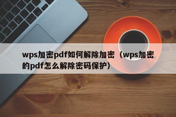 wps加密pdf如何解除加密（wps加密的pdf怎么解除密码保护）-第1张图片-晋江速捷自动化科技有限公司