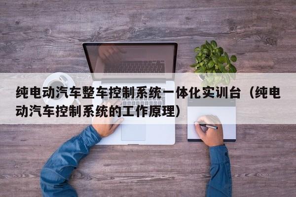 纯电动汽车整车控制系统一体化实训台（纯电动汽车控制系统的工作原理）-第1张图片-晋江速捷自动化科技有限公司