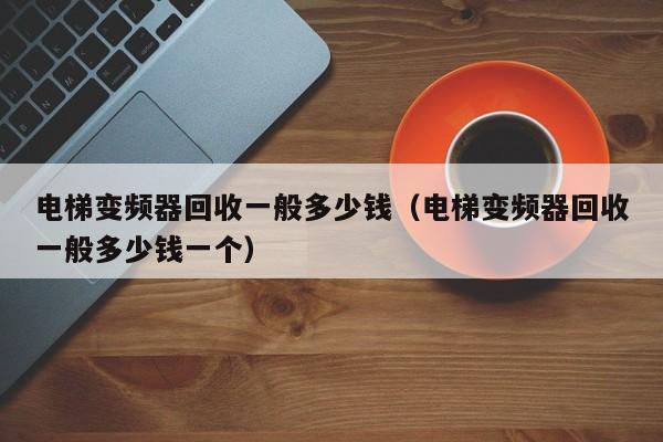 电梯变频器回收一般多少钱（电梯变频器回收一般多少钱一个）-第1张图片-晋江速捷自动化科技有限公司